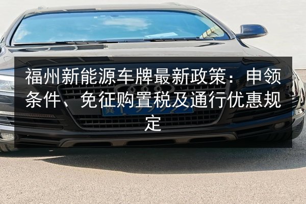 福州新能源车牌最新政策:申领条件、免征购置税及通行优惠规定 第2张 福州新能源车牌最新政策:申领条件、免征购置税及通行优惠规定 第2张