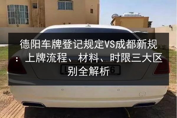 德阳车牌登记规定VS成都新规:上牌流程、材料、时限三大区别全解析 第2张 德阳车牌登记规定VS成都新规:上牌流程、材料、时限三大区别全解析 第2张