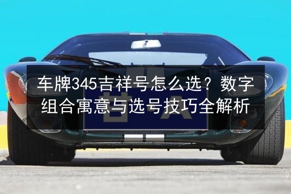 车牌345吉祥号怎么选？数字组合寓意与选号技巧全解析 第3张