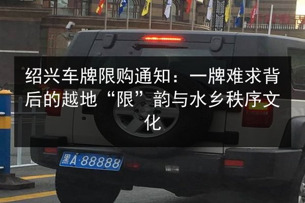 绍兴车牌限购通知：一牌难求背后的越地“限”韵与水乡秩序文化 第2张