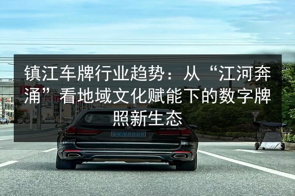 镇江车牌行业趋势：从“江河奔涌”看地域文化赋能下的数字牌照新生态 第2张