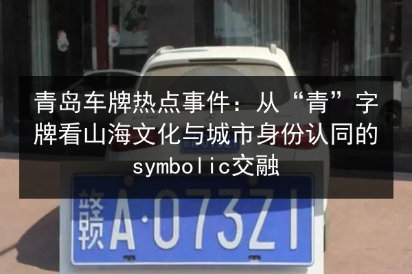 青岛车牌热点事件:从“青”字牌看山海文化与城市身份认同的symbolic交融 第3张 青岛车牌热点事件:从“青”字牌看山海文化与城市身份认同的symbolic交融 第3张