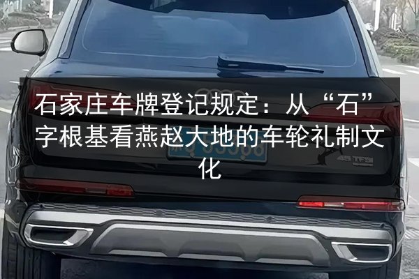 石家庄车牌登记规定：从“石”字根基看燕赵大地的车轮礼制文化 第3张