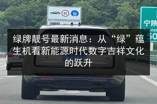 绿牌靓号最新消息:从“绿”蕴生机看新能源时代数字吉祥文化的跃升 第2张 绿牌靓号最新消息:从“绿”蕴生机看新能源时代数字吉祥文化的跃升 第2张