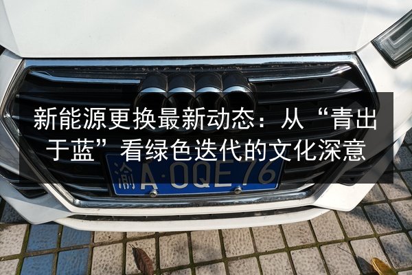 新能源更换最新动态:从“青出于蓝”看绿色迭代的文化深意 第2张 新能源更换最新动态:从“青出于蓝”看绿色迭代的文化深意 第2张