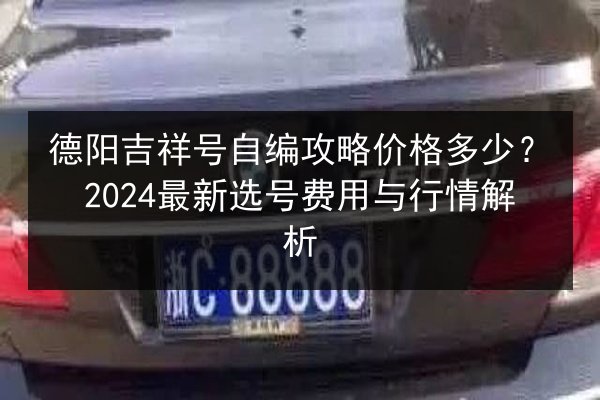 德阳吉祥号自编攻略价格多少？2024最新选号费用与行情解析 第3张