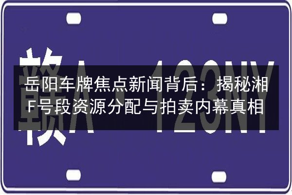 岳阳车牌焦点新闻背后:揭秘湘F号段资源分配与拍卖内幕真相 第3张 岳阳车牌焦点新闻背后:揭秘湘F号段资源分配与拍卖内幕真相 第3张