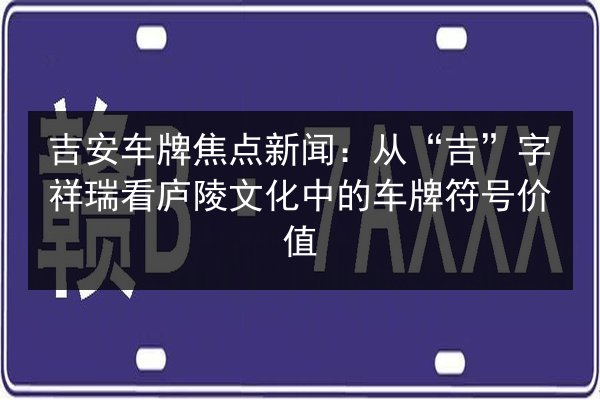 吉安车牌焦点新闻：从“吉”字祥瑞看庐陵文化中的车牌符号价值