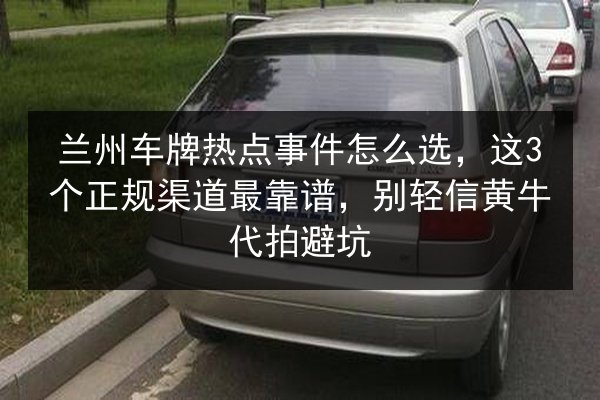 兰州车牌热点事件怎么选，这3个正规渠道最靠谱，别轻信黄牛代拍避坑 第2张