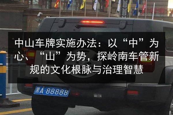 中山车牌实施办法:以“中”为心、“山”为势,探岭南车管新规的文化根脉与治理智慧 第2张 中山车牌实施办法:以“中”为心、“山”为势,探岭南车管新规的文化根脉与治理智慧 第2张
