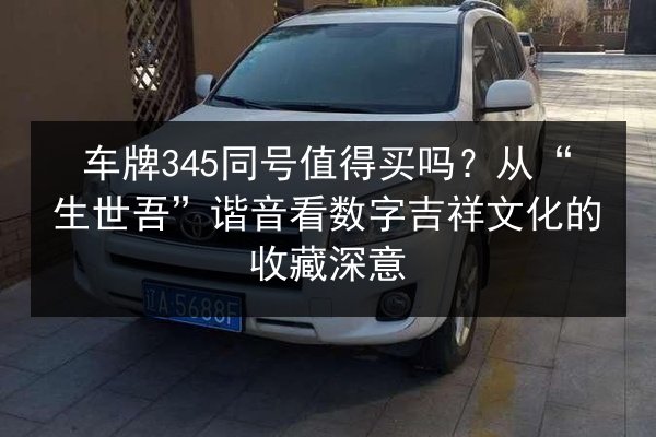 车牌345同号值得买吗？从“生世吾”谐音看数字吉祥文化的收藏深意