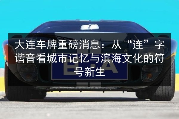 大连车牌重磅消息：从“连”字谐音看城市记忆与滨海文化的符号新生 第2张