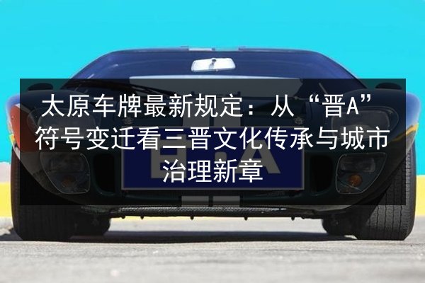 太原车牌最新规定:从“晋A”符号变迁看三晋文化传承与城市治理新章 第2张 太原车牌最新规定:从“晋A”符号变迁看三晋文化传承与城市治理新章 第2张