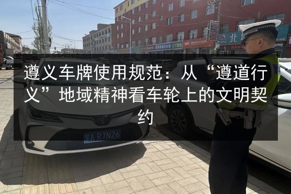 遵义车牌使用规范:从“遵道行义”地域精神看车轮上的文明契约 第2张 遵义车牌使用规范:从“遵道行义”地域精神看车轮上的文明契约 第2张
