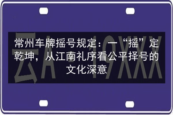 常州车牌摇号规定:一“摇”定乾坤,从江南礼序看公平择号的文化深意 第2张 常州车牌摇号规定:一“摇”定乾坤,从江南礼序看公平择号的文化深意 第2张