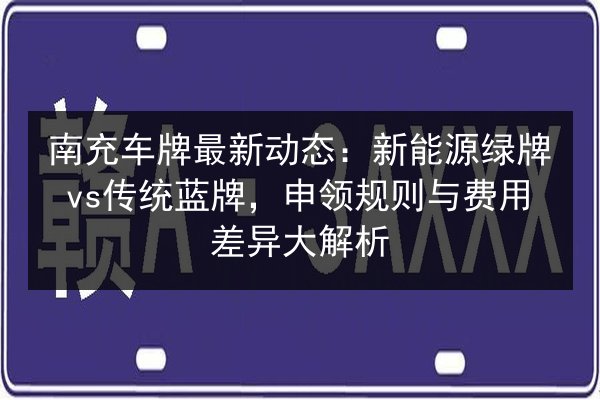 南充车牌最新动态：新能源绿牌vs传统蓝牌，申领规则与费用差异大解析 第2张