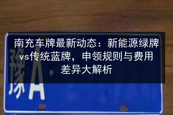 南充车牌最新动态：新能源绿牌vs传统蓝牌，申领规则与费用差异大解析 第3张