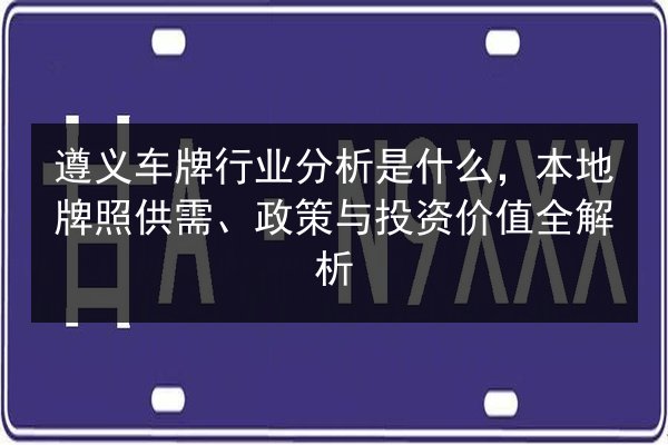 遵义车牌行业分析是什么，本地牌照供需、政策与投资价值全解析 第2张
