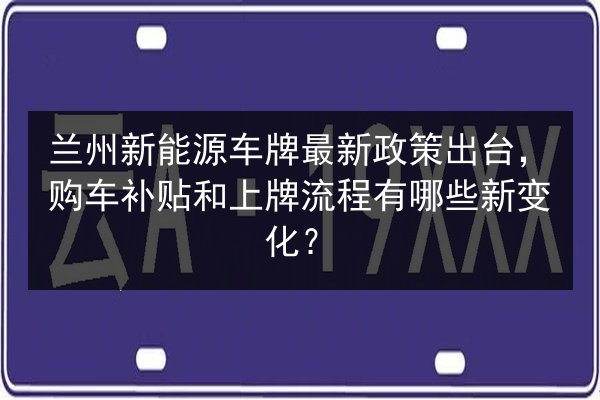 兰州新能源车牌最新政策出台,购车补贴和上牌流程有哪些新变化? 第2张 兰州新能源车牌最新政策出台,购车补贴和上牌流程有哪些新变化? 第2张