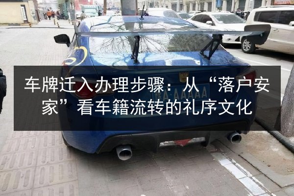 车牌迁入办理步骤:从“落户安家”看车籍流转的礼序文化 第3张 车牌迁入办理步骤:从“落户安家”看车籍流转的礼序文化 第3张