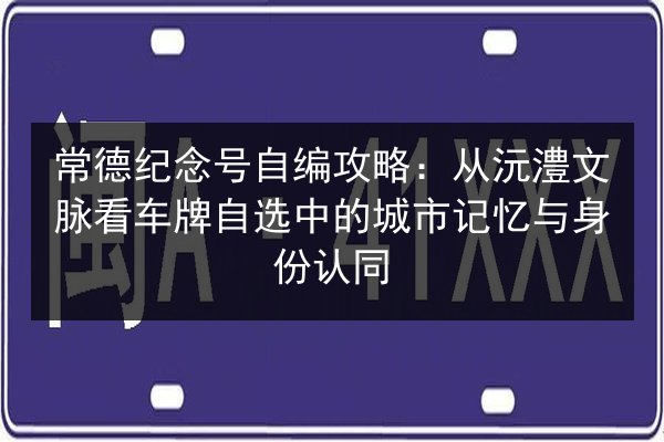 常德纪念号自编攻略：从沅澧文脉看车牌自选中的城市记忆与身份认同 第2张