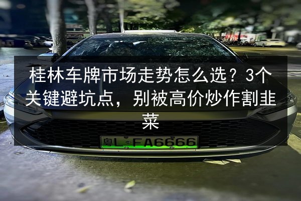 桂林车牌市场走势怎么选？3个关键避坑点，别被高价炒作割韭菜 第2张