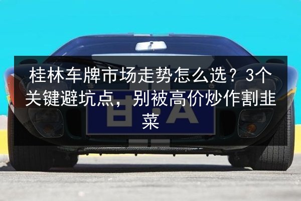 桂林车牌市场走势怎么选？3个关键避坑点，别被高价炒作割韭菜 第3张