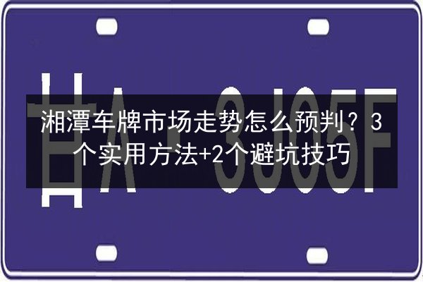 湘潭车牌市场走势怎么预判？3个实用方法+2个避坑技巧 第1张