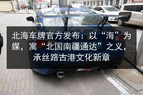 北海车牌官方发布：以“海”为媒，寓“北国南疆通达”之义，承丝路古港文化新章 第2张