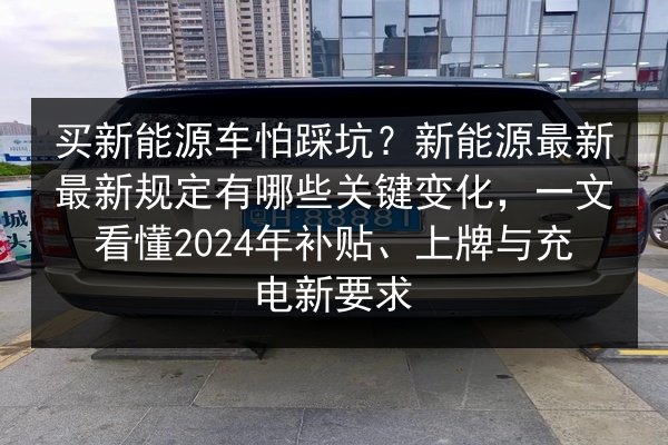 买新能源车怕踩坑?新能源最新最新规定有哪些关键变化,一文看懂2024年补贴、上牌与充电新要求 第2张 买新能源车怕踩坑?新能源最新最新规定有哪些关键变化,一文看懂2024年补贴、上牌与充电新要求 第2张