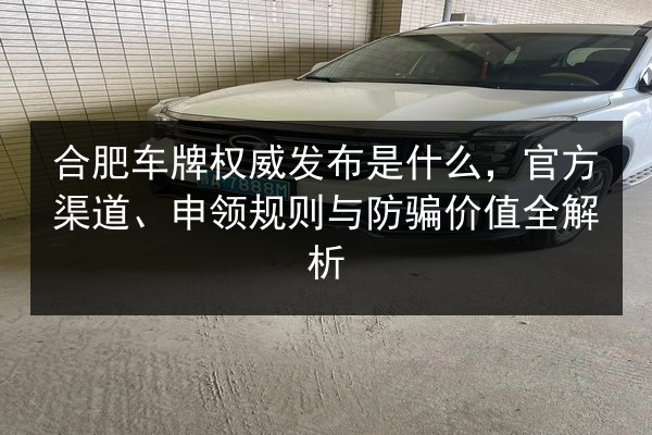 合肥车牌权威发布是什么，官方渠道、申领规则与防骗价值全解析 第2张