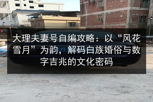 大理夫妻号自编攻略:以“风花雪月”为韵,解码白族婚俗与数字吉兆的文化密码 第2张 大理夫妻号自编攻略:以“风花雪月”为韵,解码白族婚俗与数字吉兆的文化密码 第2张