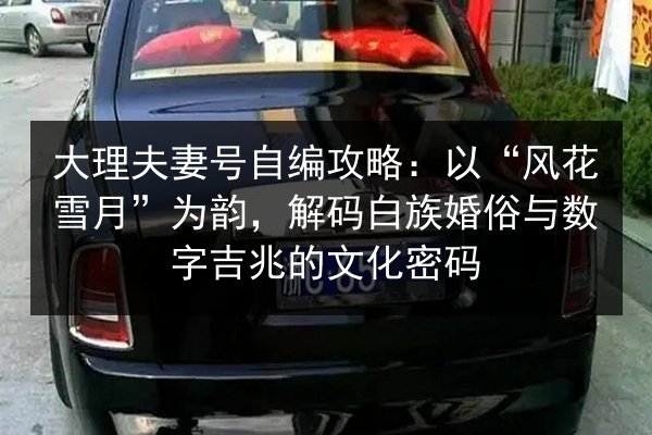 大理夫妻号自编攻略:以“风花雪月”为韵,解码白族婚俗与数字吉兆的文化密码 第3张 大理夫妻号自编攻略:以“风花雪月”为韵,解码白族婚俗与数字吉兆的文化密码 第3张