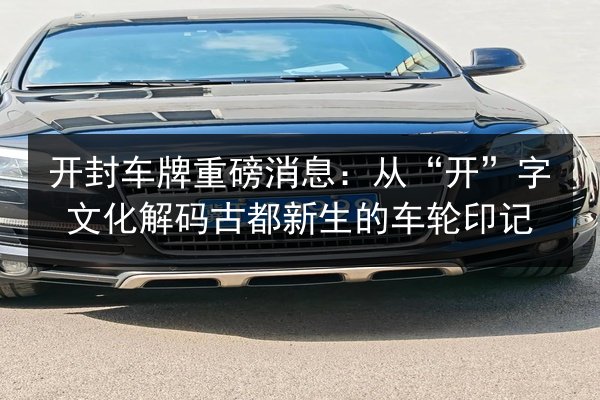 开封车牌重磅消息:从“开”字文化解码古都新生的车轮印记 第2张 开封车牌重磅消息:从“开”字文化解码古都新生的车轮印记 第2张