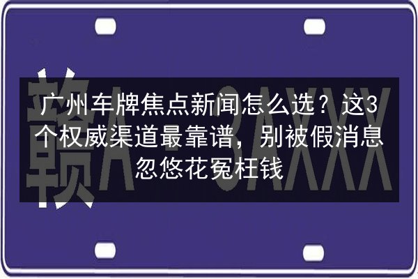广州车牌焦点新闻怎么选？这3个权威渠道最靠谱，别被假消息忽悠花冤枉钱 第2张
