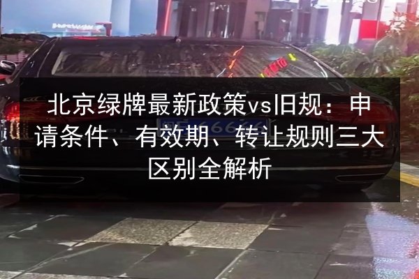 北京绿牌最新政策vs旧规：申请条件、有效期、转让规则三大区别全解析 第3张