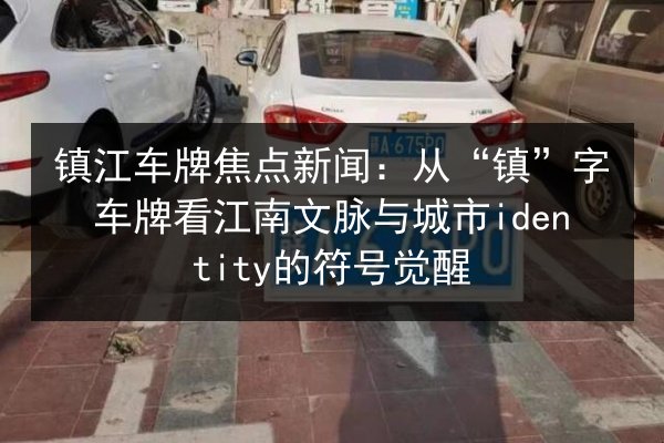 镇江车牌焦点新闻:从“镇”字车牌看江南文脉与城市identity的符号觉醒 第3张 镇江车牌焦点新闻:从“镇”字车牌看江南文脉与城市identity的符号觉醒 第3张