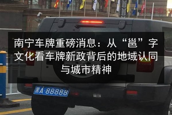 南宁车牌重磅消息:从“邕”字文化看车牌新政背后的地域认同与城市精神 第2张 南宁车牌重磅消息:从“邕”字文化看车牌新政背后的地域认同与城市精神 第2张