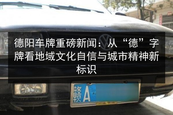 德阳车牌重磅新闻：从“德”字牌看地域文化自信与城市精神新标识