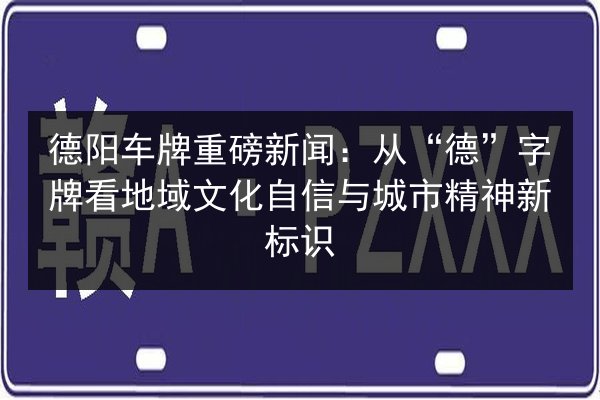 德阳车牌重磅新闻：从“德”字牌看地域文化自信与城市精神新标识 第3张