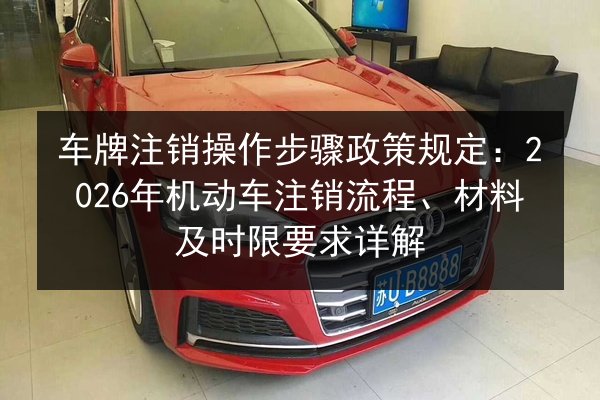 车牌注销操作步骤政策规定：2026年机动车注销流程、材料及时限要求详解 第2张