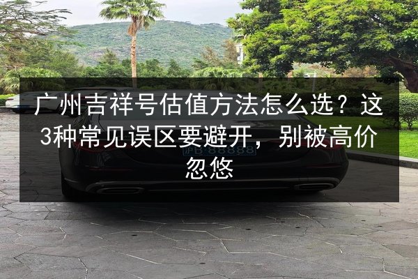 广州吉祥号估值方法怎么选?这3种常见误区要避开,别被高价忽悠 第3张 广州吉祥号估值方法怎么选?这3种常见误区要避开,别被高价忽悠 第3张