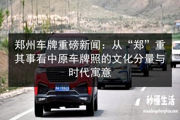郑州车牌重磅新闻：从“郑”重其事看中原车牌照的文化分量与时代寓意 第2张