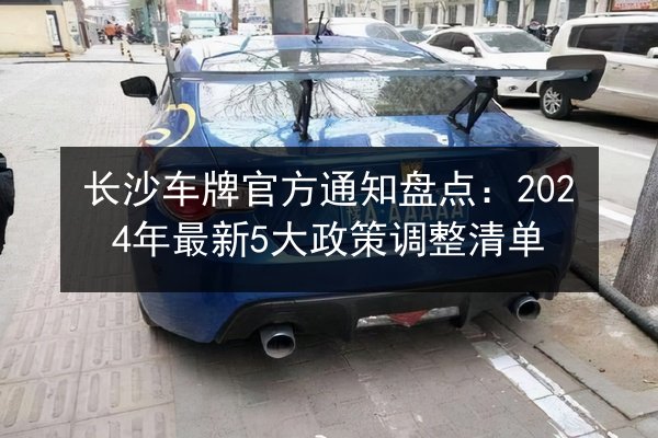 长沙车牌官方通知盘点:2024年最新5大政策调整清单 第3张 长沙车牌官方通知盘点:2024年最新5大政策调整清单 第3张