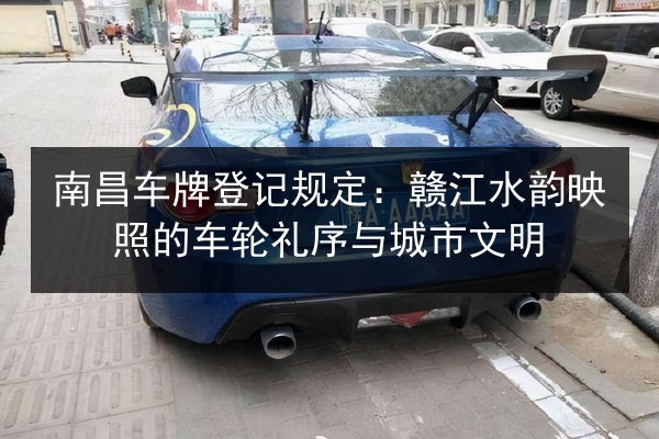 南昌车牌登记规定：赣江水韵映照的车轮礼序与城市文明 第3张