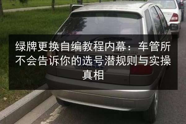绿牌更换自编教程内幕:车管所不会告诉你的选号潜规则与实操真相 第2张 绿牌更换自编教程内幕:车管所不会告诉你的选号潜规则与实操真相 第2张