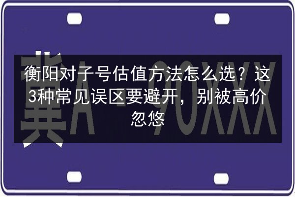 衡阳对子号估值方法怎么选？这3种常见误区要避开，别被高价忽悠