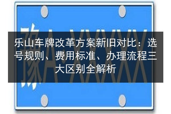 乐山车牌改革方案新旧对比：选号规则、费用标准、办理流程三大区别全解析