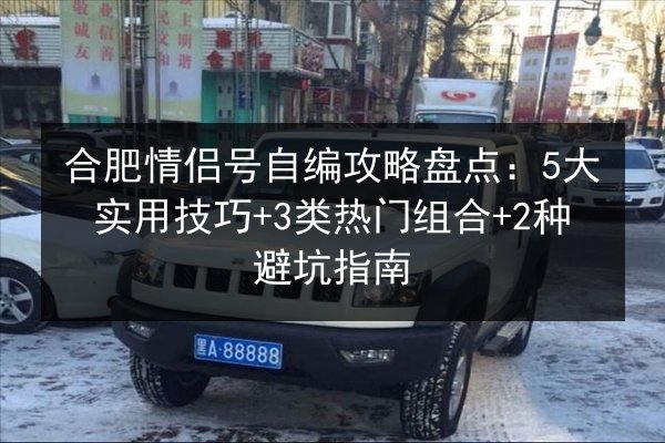 合肥情侣号自编攻略盘点：5大实用技巧+3类热门组合+2种避坑指南 第2张