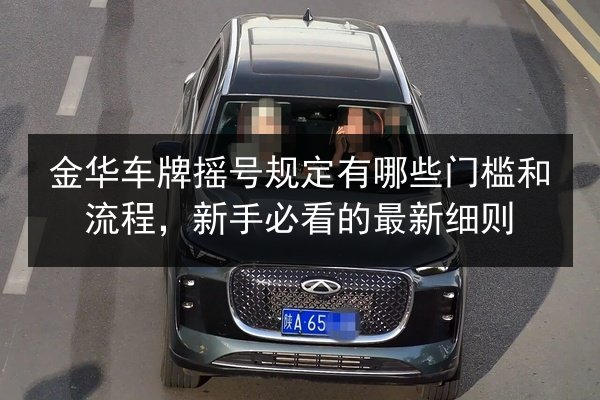 金华车牌摇号规定有哪些门槛和流程,新手必看的最新细则 第2张 金华车牌摇号规定有哪些门槛和流程,新手必看的最新细则 第2张
